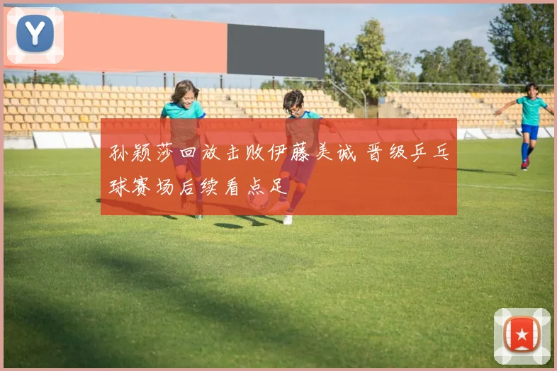 孙颖莎回放击败伊藤美诚 晋级乒乓球赛场后续看点足