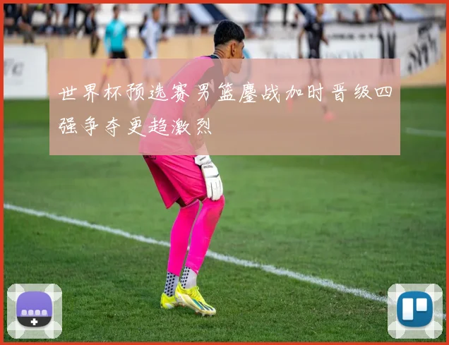 世界杯预选赛男篮鏖战加时晋级四强争夺更趋激烈