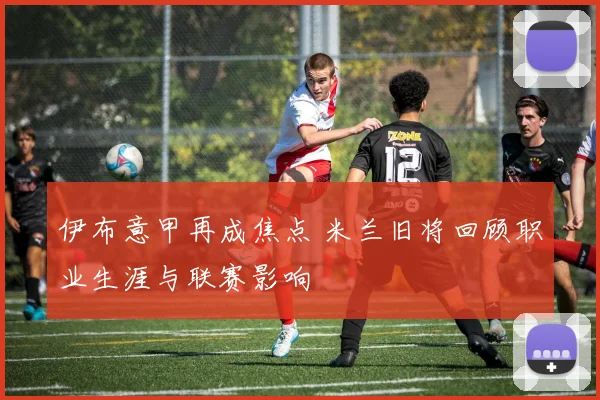 伊布意甲再成焦点 米兰旧将回顾职业生涯与联赛影响