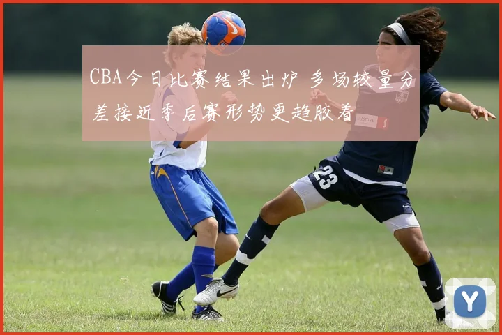 CBA今日比赛结果出炉 多场较量分差接近季后赛形势更趋胶着