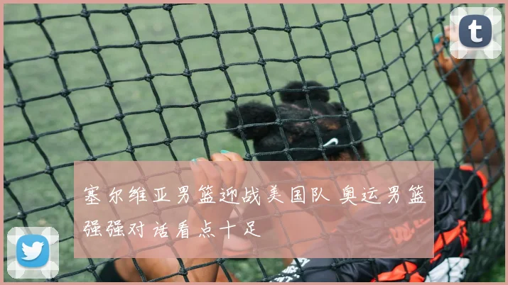 塞尔维亚男篮迎战美国队 奥运男篮强强对话看点十足