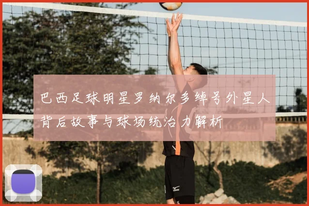 巴西足球明星罗纳尔多绰号外星人背后故事与球场统治力解析