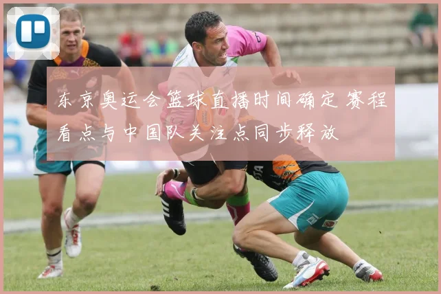 东京奥运会篮球直播时间确定 赛程看点与中国队关注点同步释放