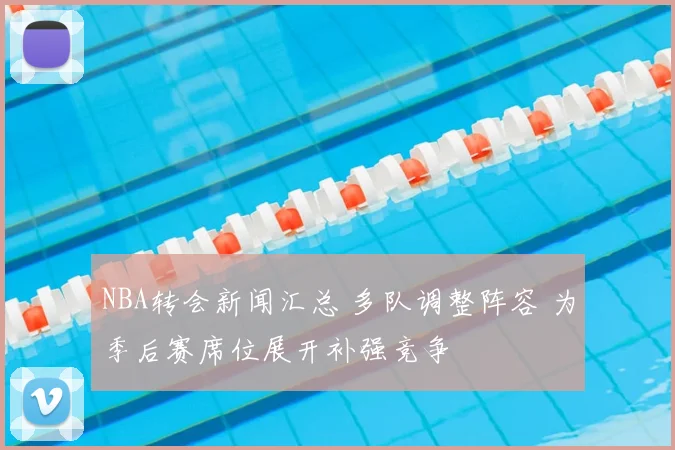 NBA转会新闻汇总 多队调整阵容 为季后赛席位展开补强竞争