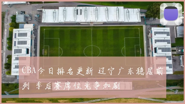 CBA今日排名更新 辽宁广东稳居前列 季后赛席位竞争加剧