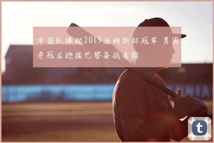 中国队捧起2019汤姆斯杯冠军 男团夺冠后迎接巴黎备战考验