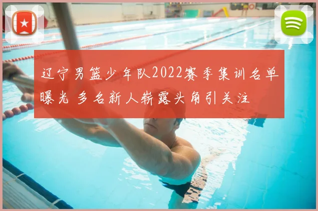 辽宁男篮少年队2022赛季集训名单曝光 多名新人崭露头角引关注