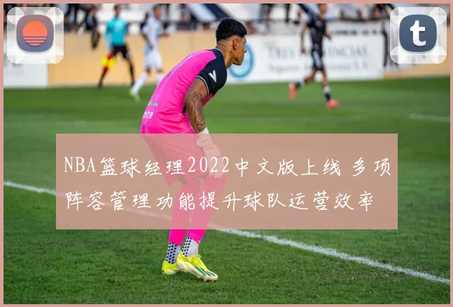 NBA篮球经理2022中文版上线 多项阵容管理功能提升球队运营效率