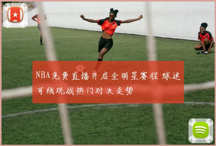 NBA免费直播开启全明星赛程 球迷可线观战热门对决走势