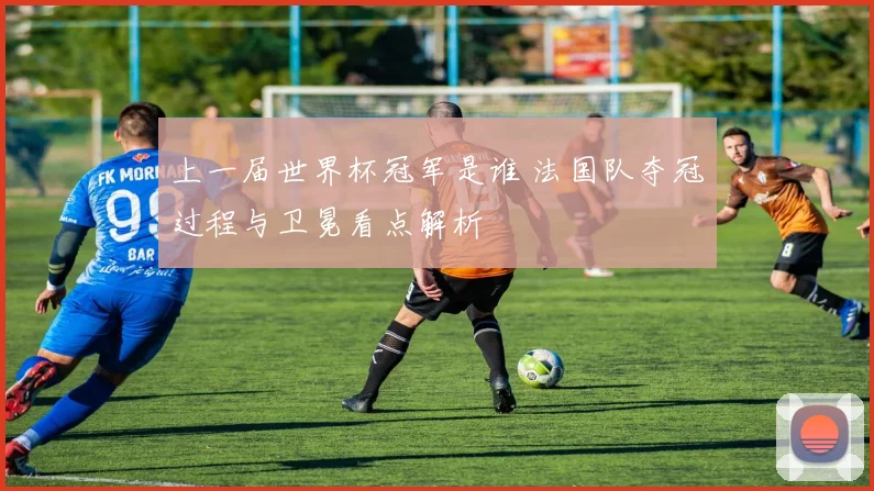 上一届世界杯冠军是谁 法国队夺冠过程与卫冕看点解析