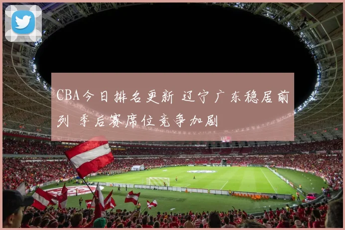 CBA今日排名更新 辽宁广东稳居前列 季后赛席位竞争加剧