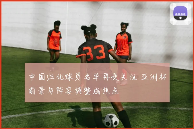中国归化球员名单再受关注 亚洲杯前景与阵容调整成焦点