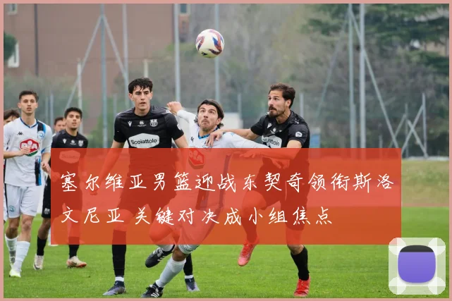 塞尔维亚男篮迎战东契奇领衔斯洛文尼亚 关键对决成小组焦点