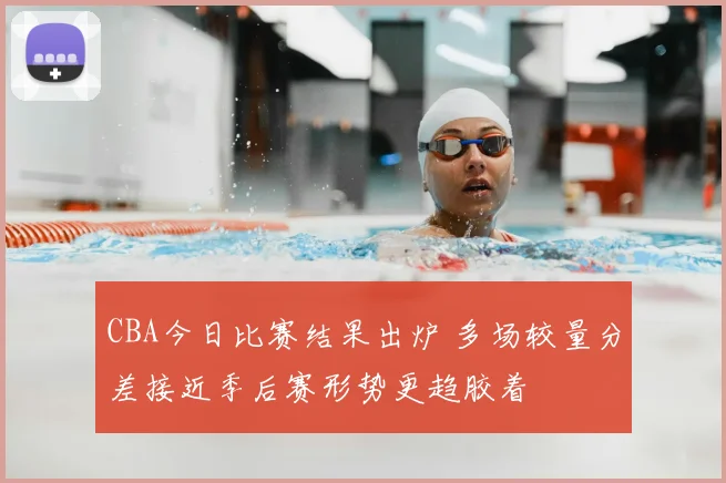 CBA今日比赛结果出炉 多场较量分差接近季后赛形势更趋胶着