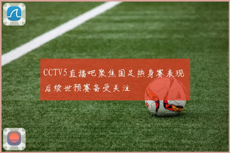 CCTV5直播吧聚焦国足热身赛表现 后续世预赛备受关注