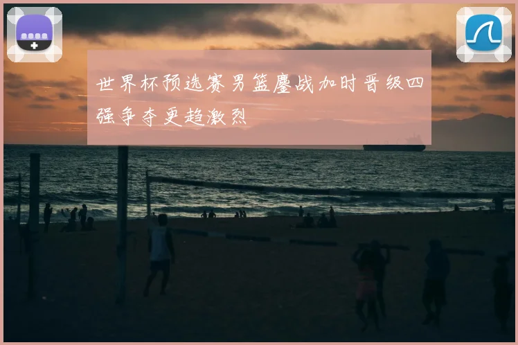 世界杯预选赛男篮鏖战加时晋级四强争夺更趋激烈