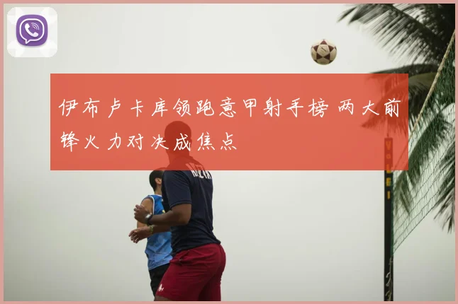 伊布卢卡库领跑意甲射手榜 两大前锋火力对决成焦点